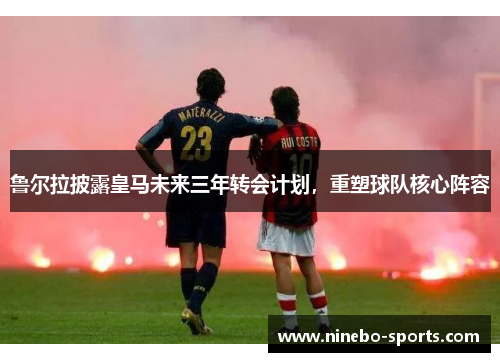 鲁尔拉披露皇马未来三年转会计划，重塑球队核心阵容